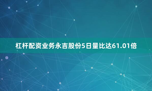 杠杆配资业务永吉股份5日量比达61.01倍