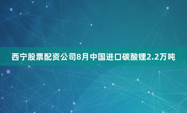 西宁股票配资公司8月中国进口碳酸锂2.2万吨
